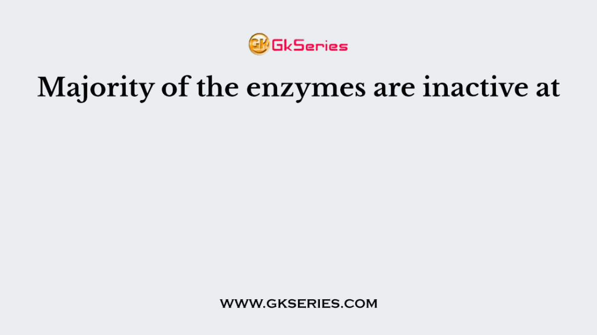 Majority of the enzymes are inactive at