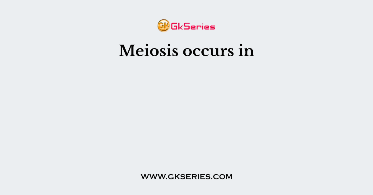 Meiosis occurs in