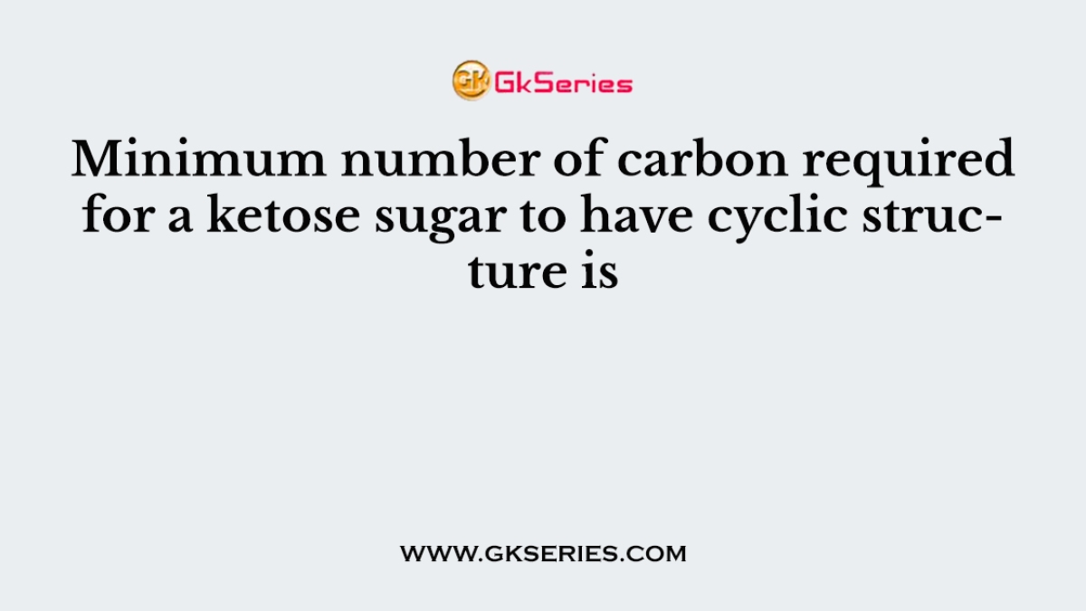 Minimum number of carbon required for a ketose sugar to have cyclic structure is