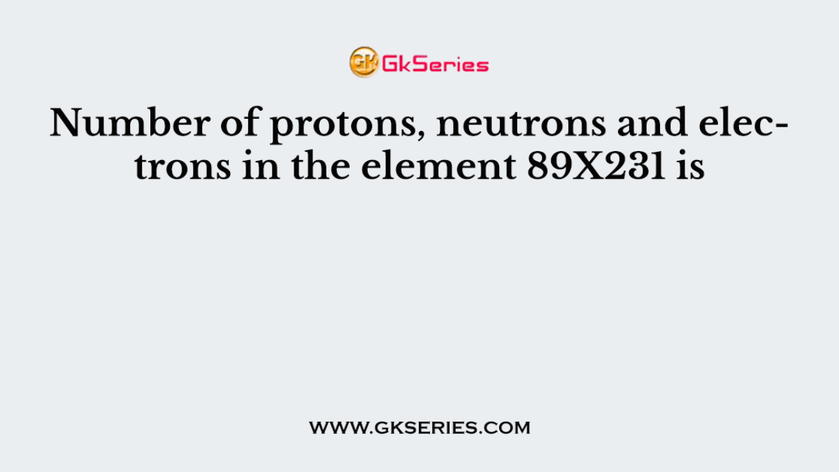 Number of protons, neutrons and electrons in the element 89X231 is