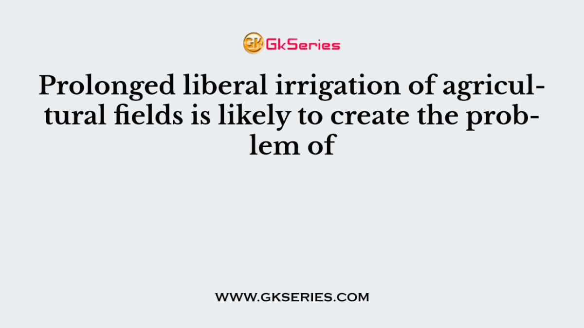 Prolonged liberal irrigation of agricultural fields is likely to create the problem of