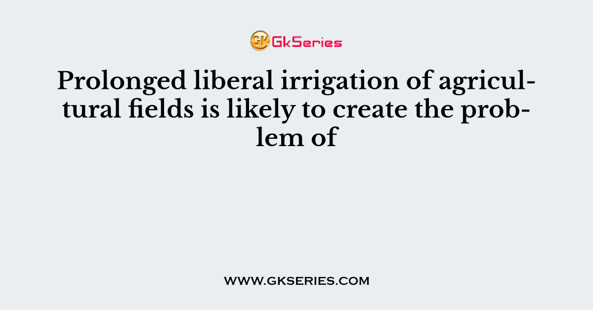 Prolonged liberal irrigation of agricultural fields is likely to create the problem of