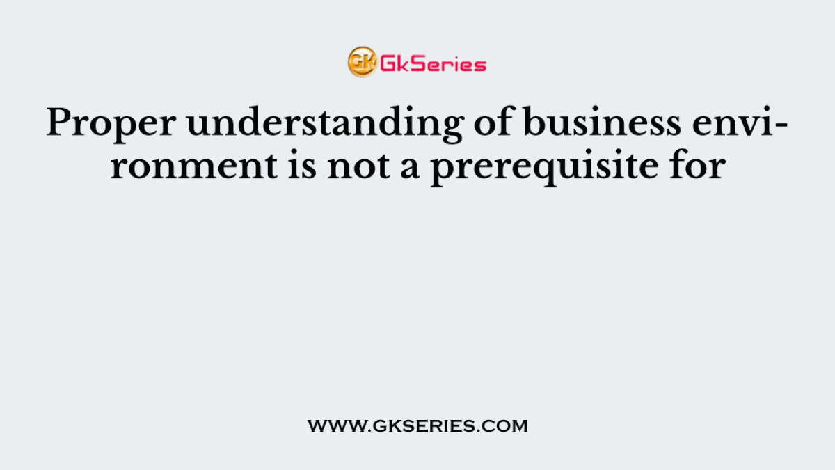 Proper understanding of business environment is not a prerequisite for