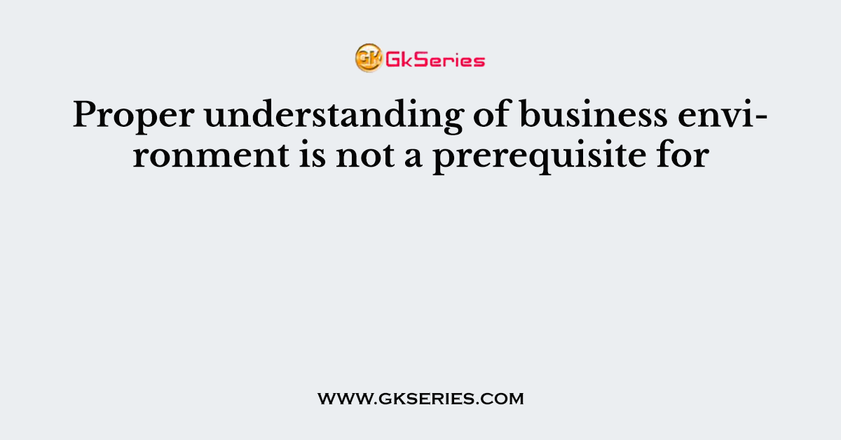 Proper understanding of business environment is not a prerequisite for
