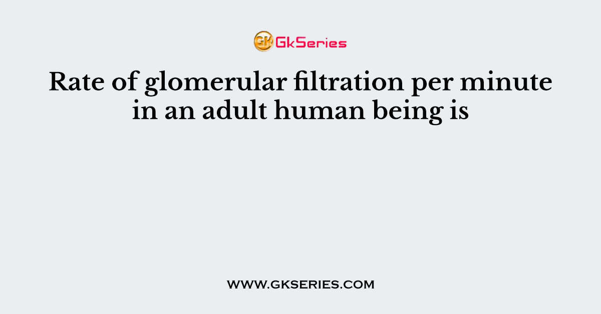 Rate of glomerular filtration per minute in an adult human being is