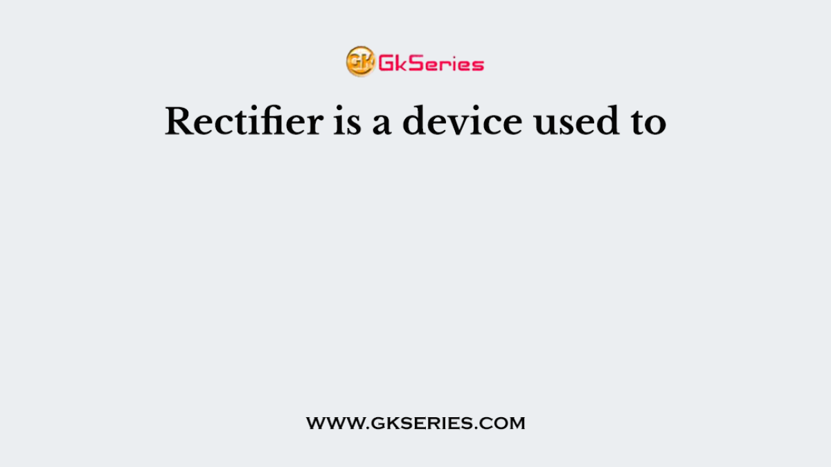 Rectifier is a device used to