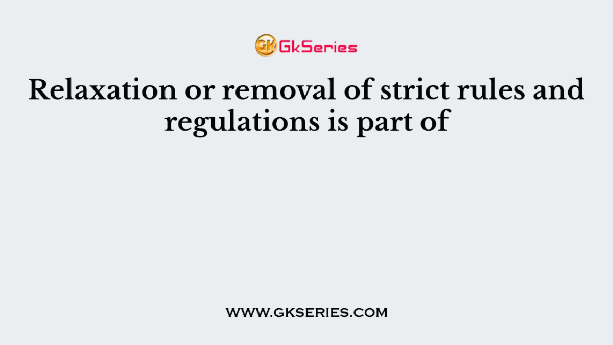 Relaxation or removal of strict rules and regulations is part of