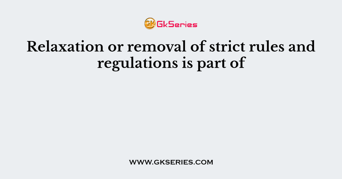 Relaxation or removal of strict rules and regulations is part of
