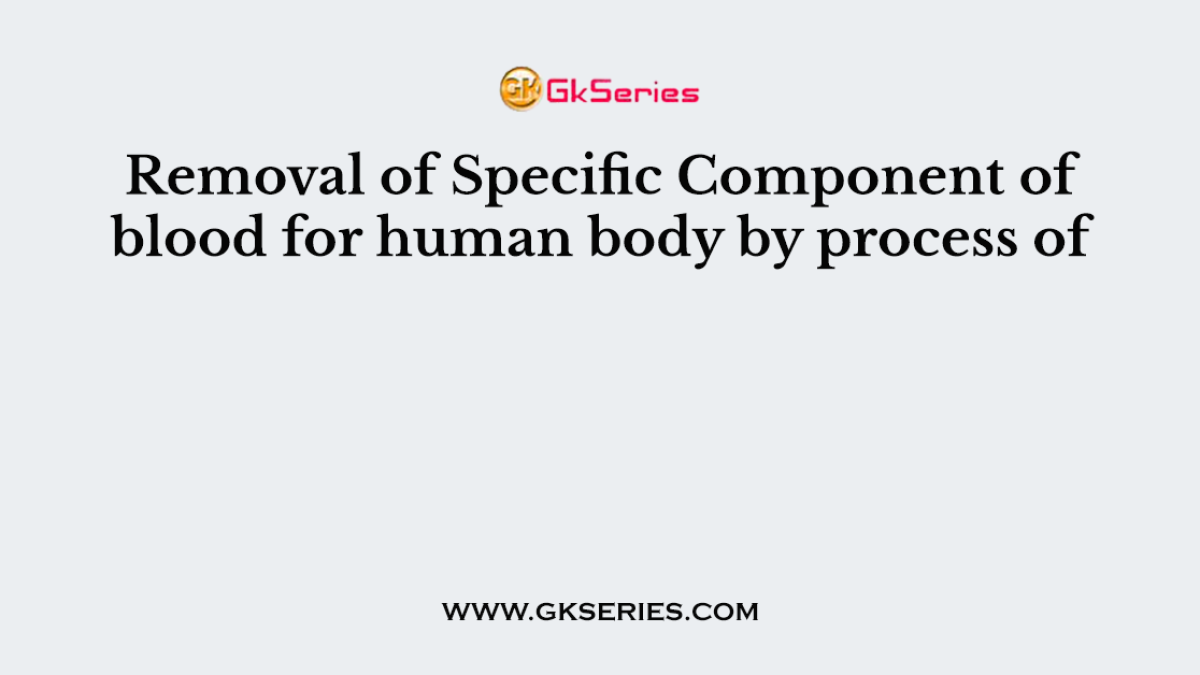 Removal of Specific Component of blood for human body by process of