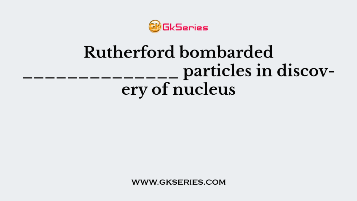 Rutherford bombarded ______________ particles in discovery of nucleus