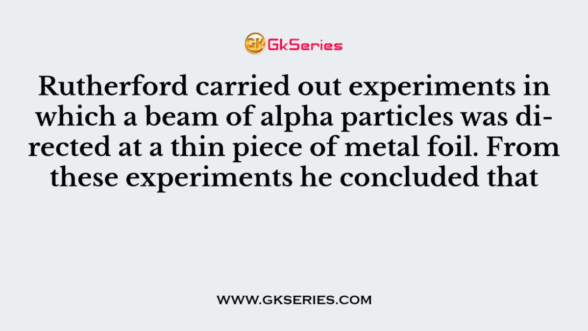 Rutherford carried out experiments in which a beam of alpha particles was directed at a thin piece of metal foil. From these experiments he concluded that