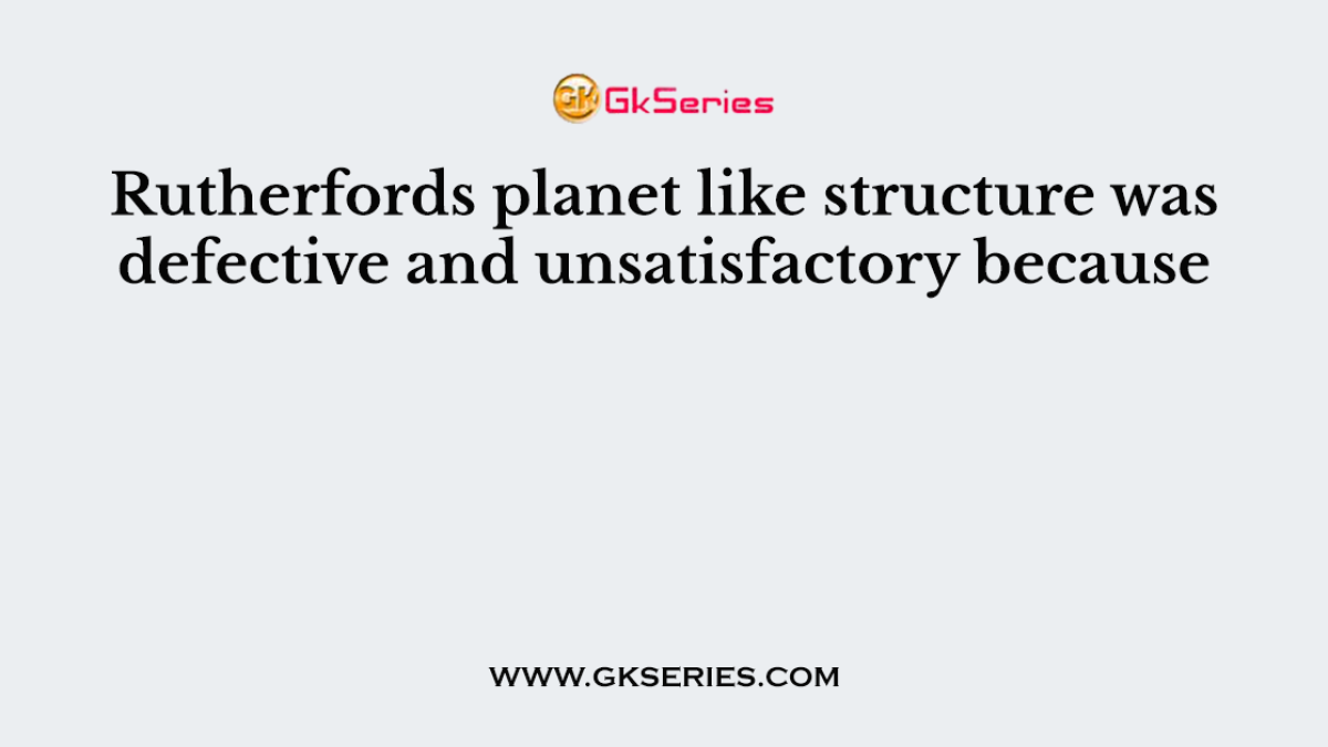 Rutherfords planet like structure was defective and unsatisfactory because