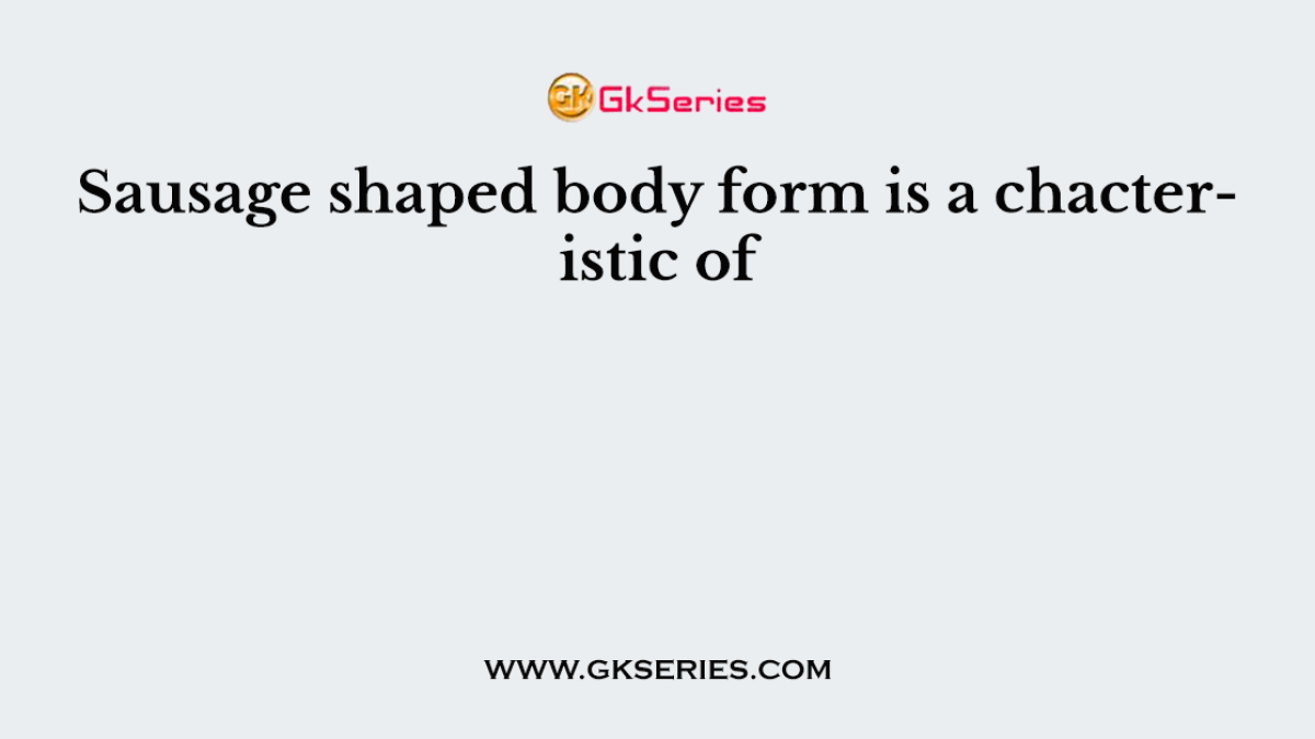 Sausage shaped body form is a chacteristic of