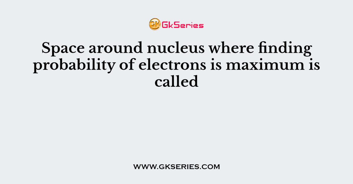 Space around nucleus where finding probability of electrons is maximum is called