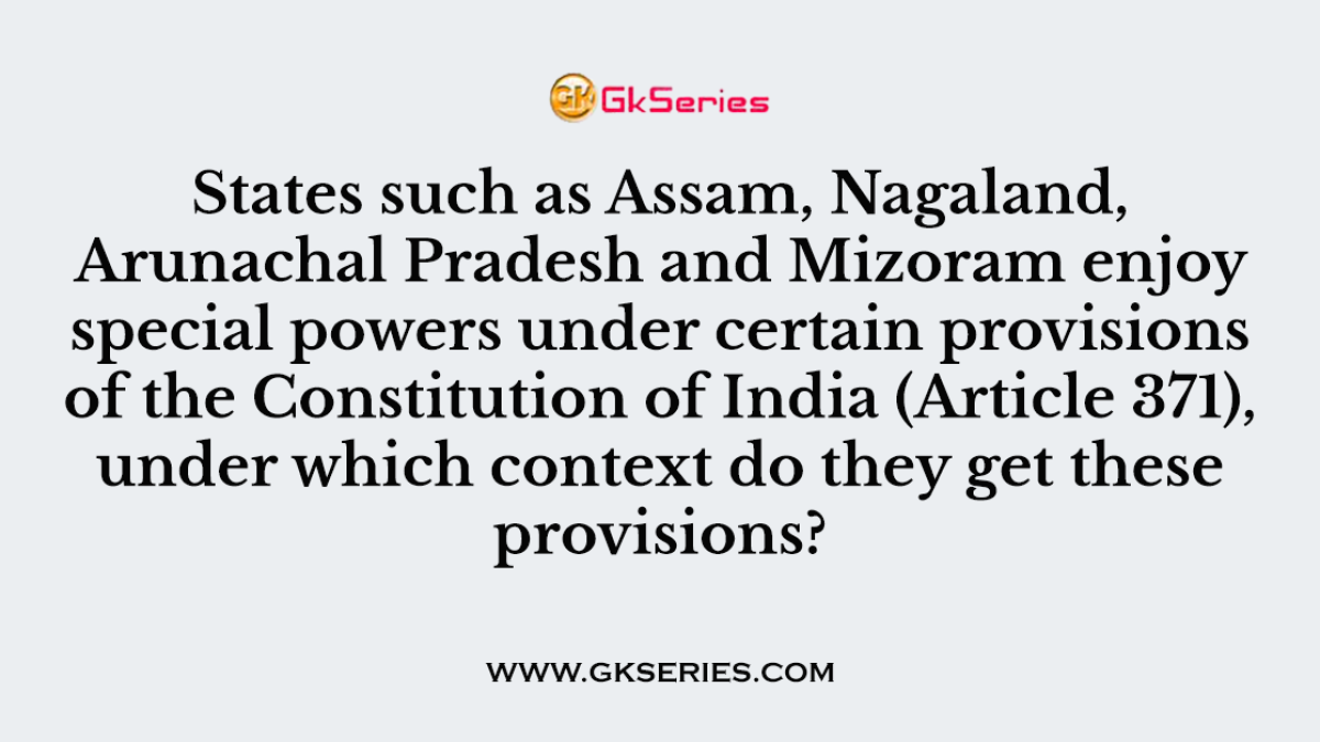 States such as Assam, Nagaland, Arunachal Pradesh and Mizoram enjoy special powers under certain provisions of the Constitution of India (Article 371), under which context do they get these provisions?