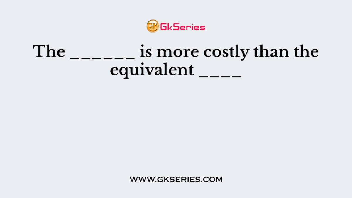 The ______ is more costly than the equivalent ____