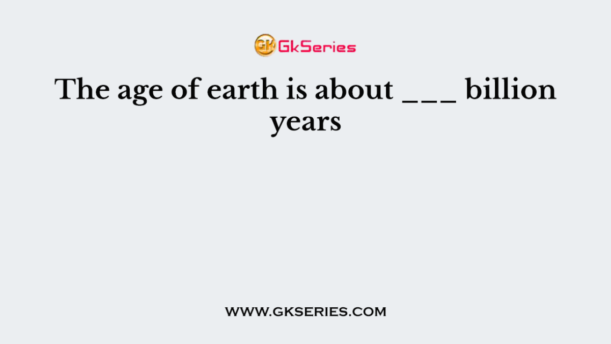 The age of earth is about ___ billion years