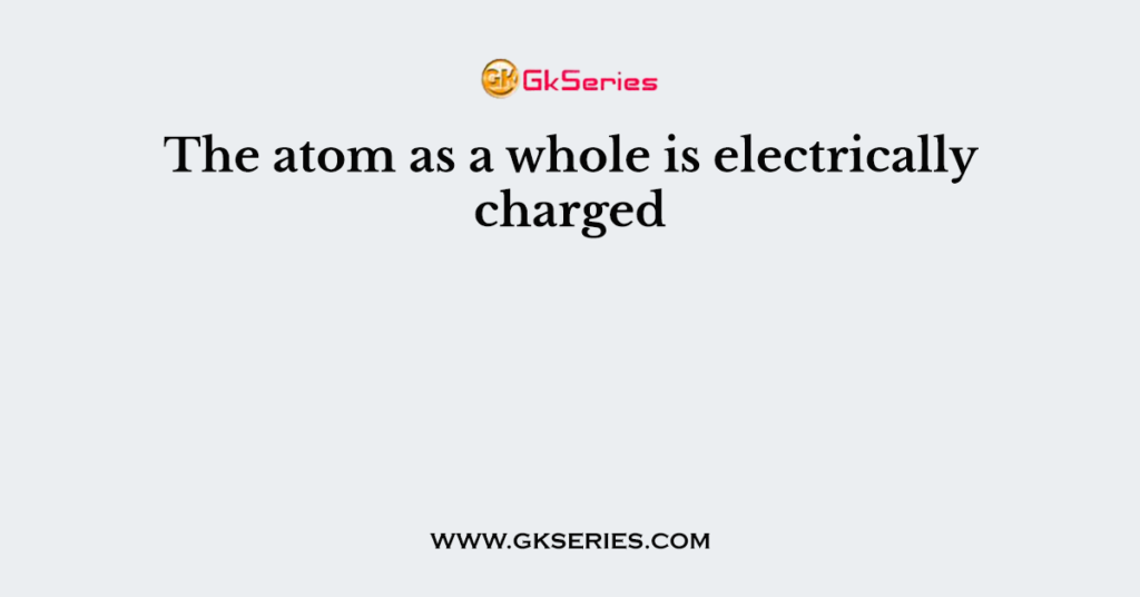 The atom as a whole is electrically charged