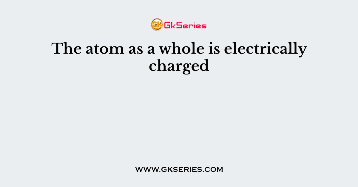 The atom as a whole is electrically charged