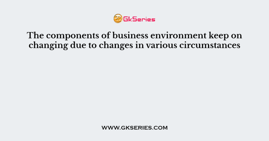 The components of business environment keep on changing due to changes in various circumstances