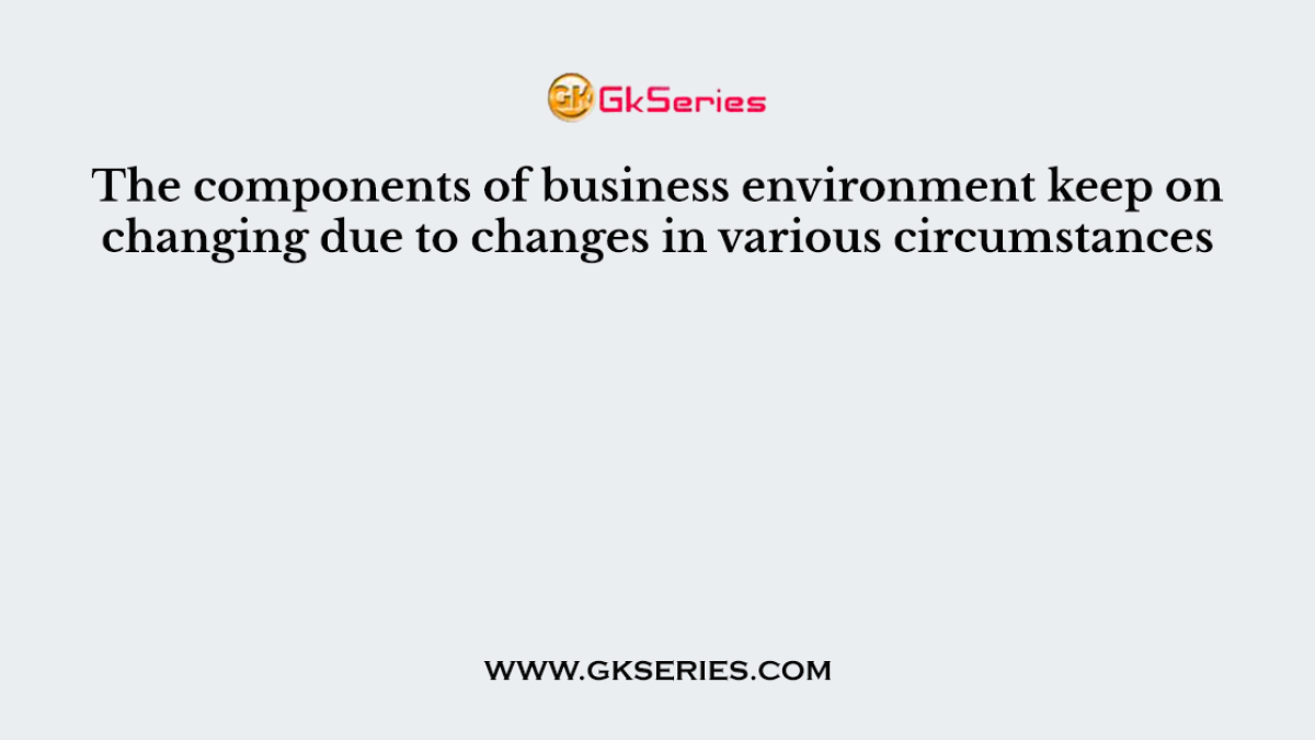 The components of business environment keep on changing due to changes in various circumstances