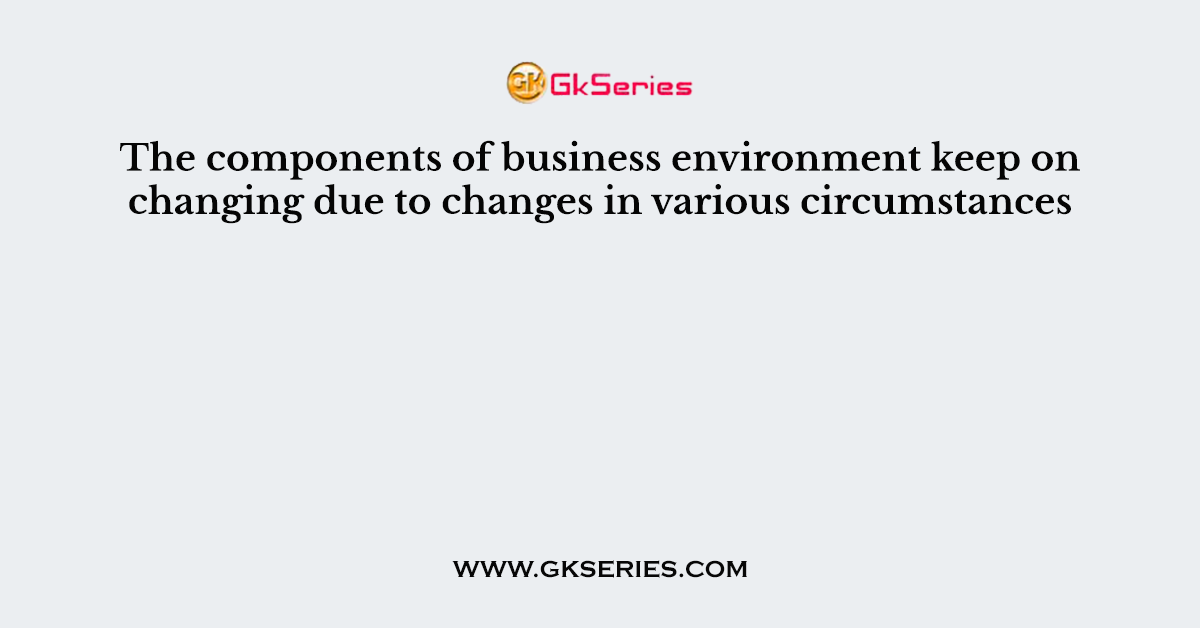 The components of business environment keep on changing due to changes