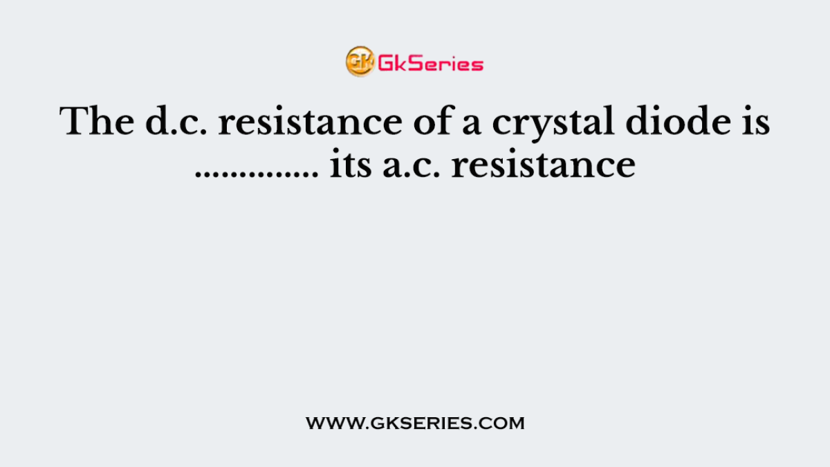 The d.c. resistance of a crystal diode is ………….. its a.c. resistance
