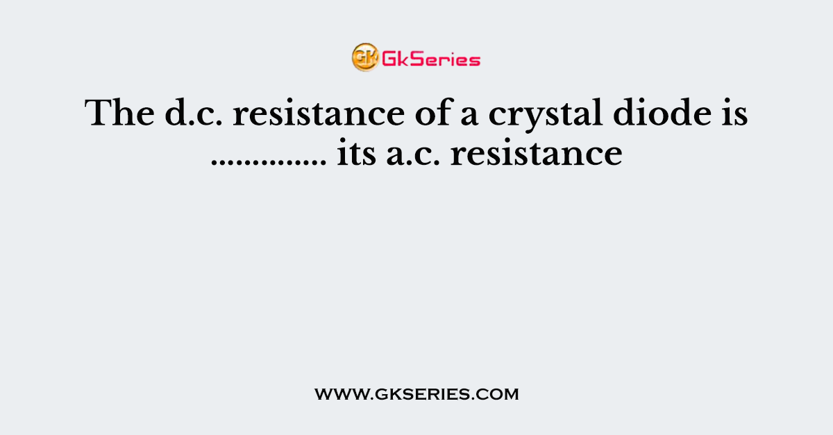 The d.c. resistance of a crystal diode is ………….. its a.c. resistance