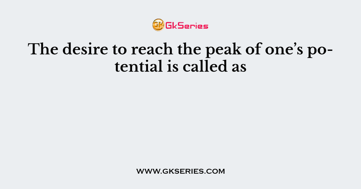 The desire to reach the peak of one’s potential is called as
