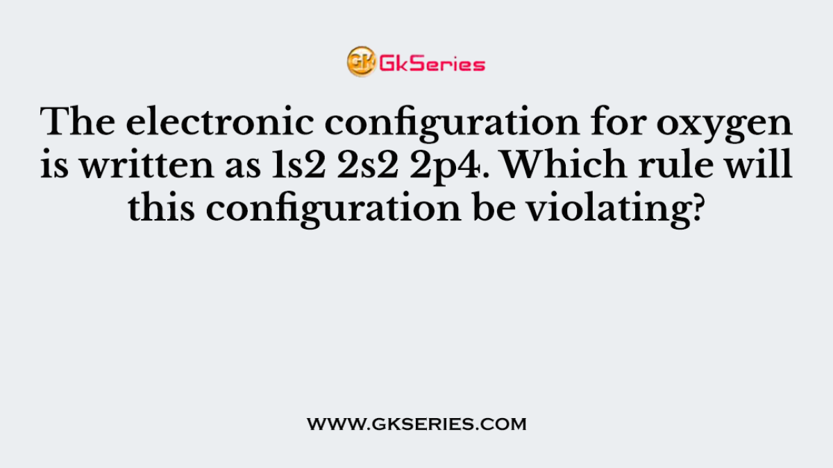 The electronic configuration for oxygen is written as 1s2 2s2 2p4. Which rule will this configuration be violating?