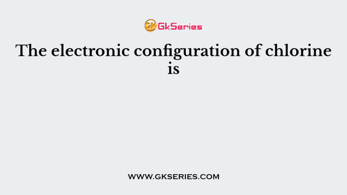 The electronic configuration of chlorine is