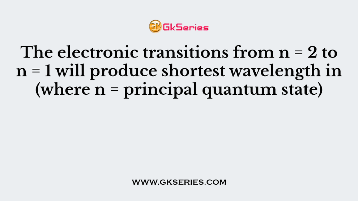 The electronic transitions from n = 2 to n = 1 will produce shortest wavelength in (where n = principal quantum state)