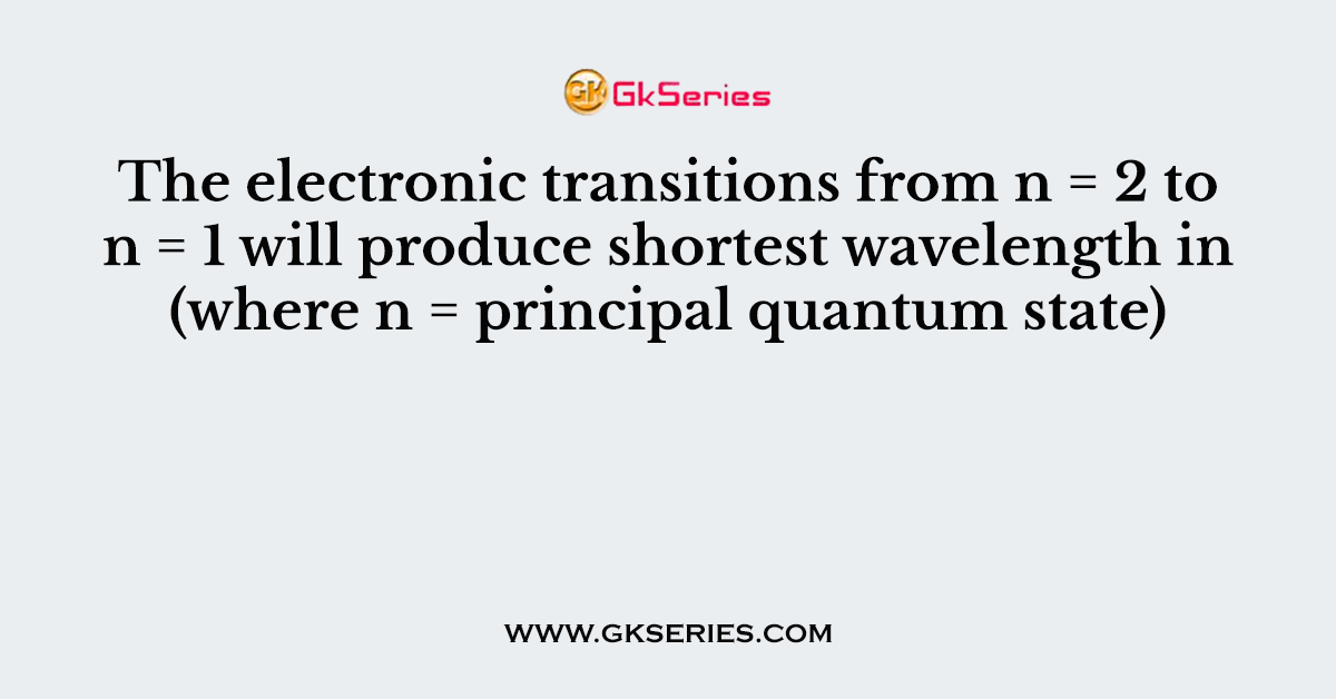 The electronic transitions from n = 2 to n = 1 will produce shortest wavelength in (where n = principal quantum state)