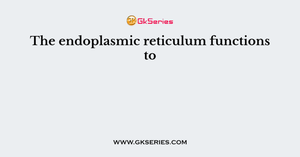 The endoplasmic reticulum functions to