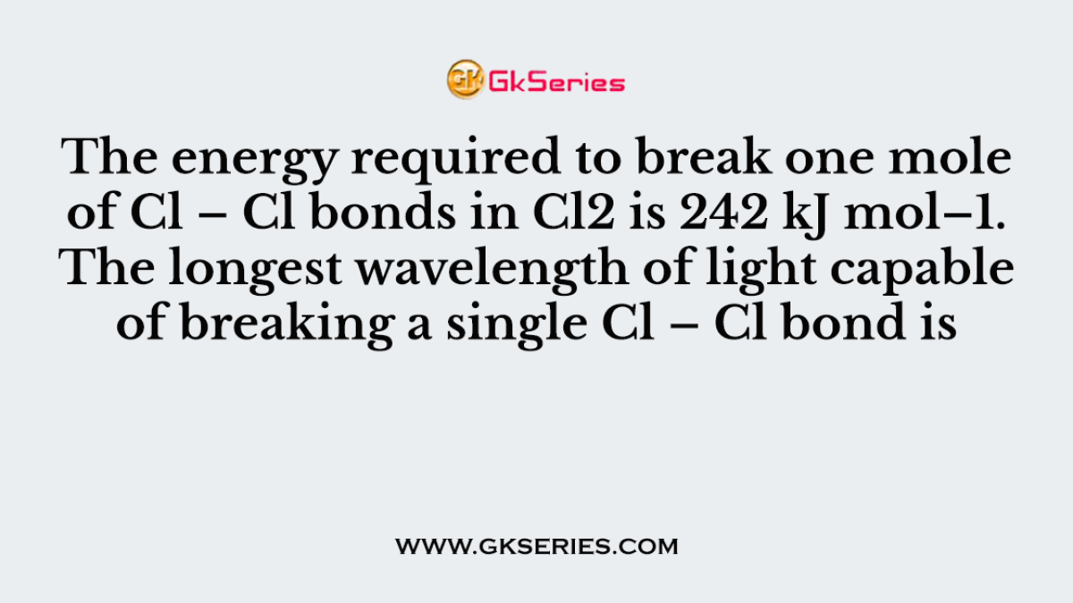 The energy required to break one mole of Cl – Cl bonds in Cl2 is 242 kJ mol–1. The longest wavelength of light capable of breaking a single Cl – Cl bond is