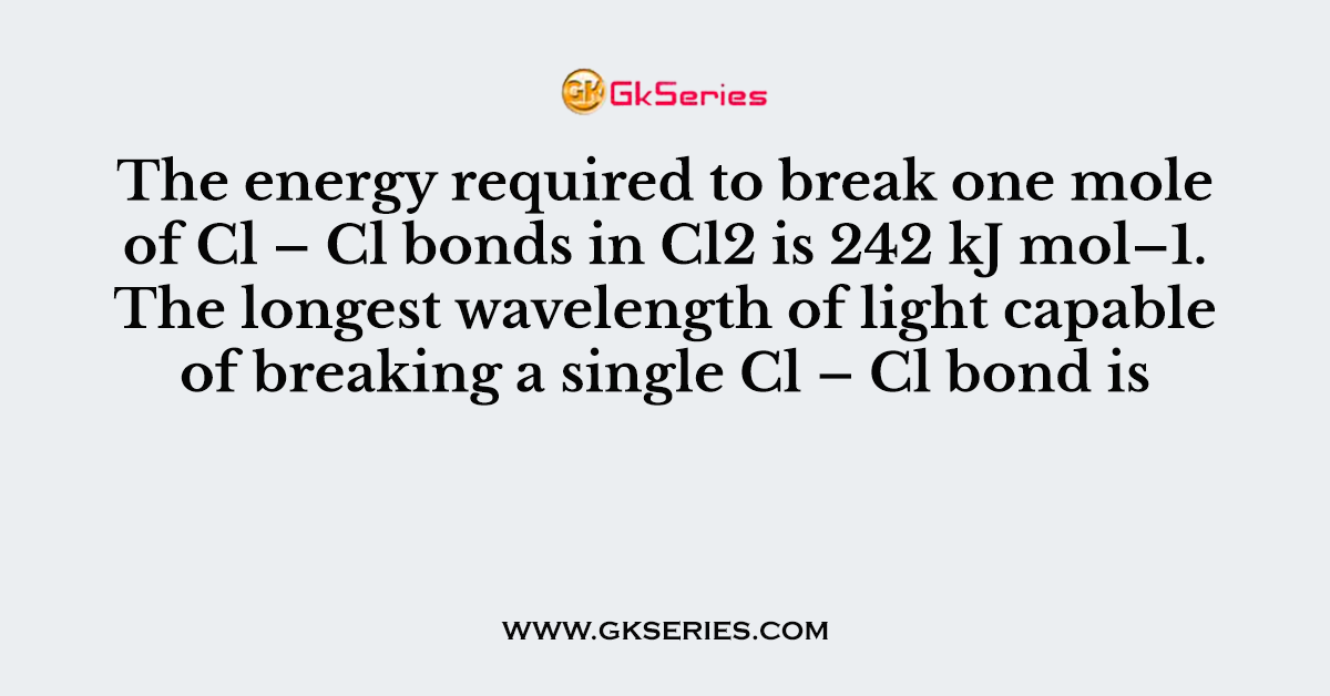 The energy required to break one mole of Cl – Cl bonds in Cl2 is 242 kJ mol–1. The longest wavelength of light capable of breaking a single Cl – Cl bond is