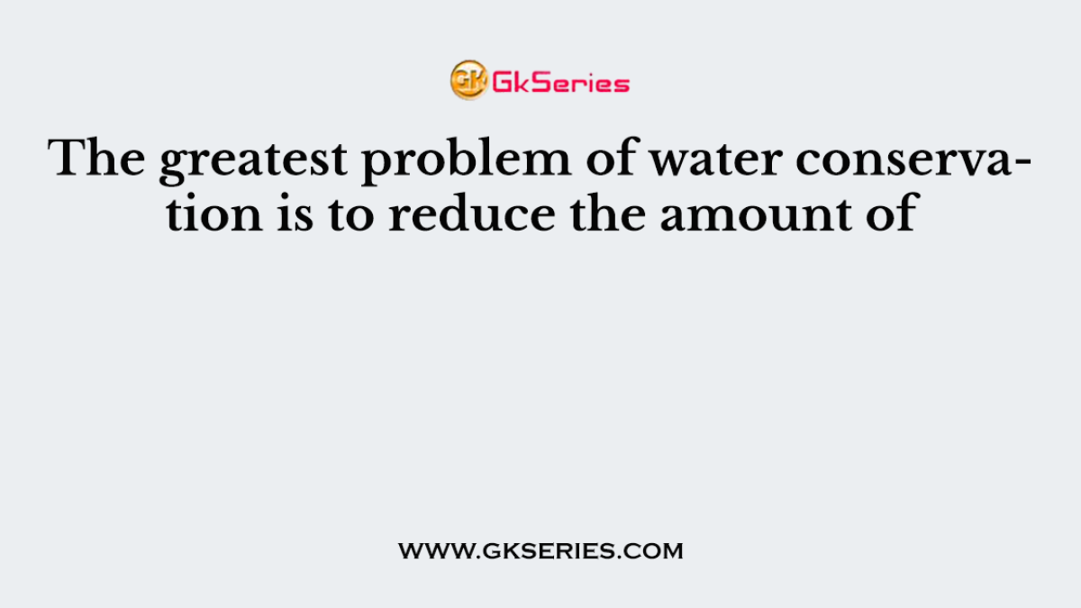 The greatest problem of water conservation is to reduce the amount of