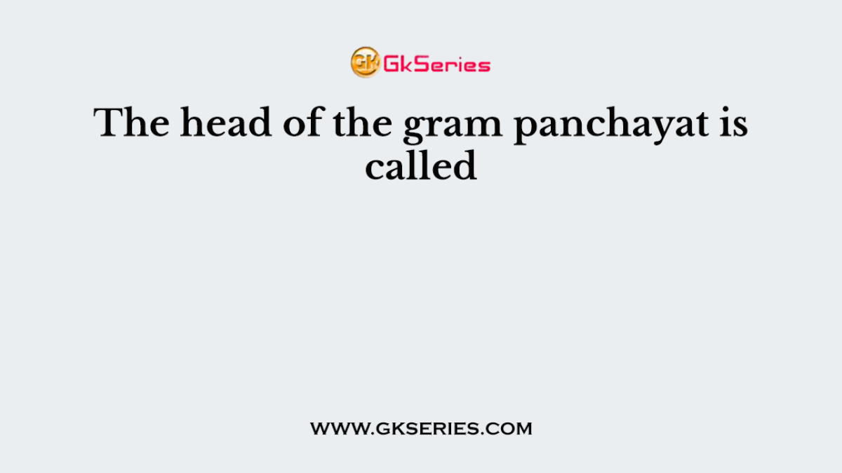 The head of the gram panchayat is called