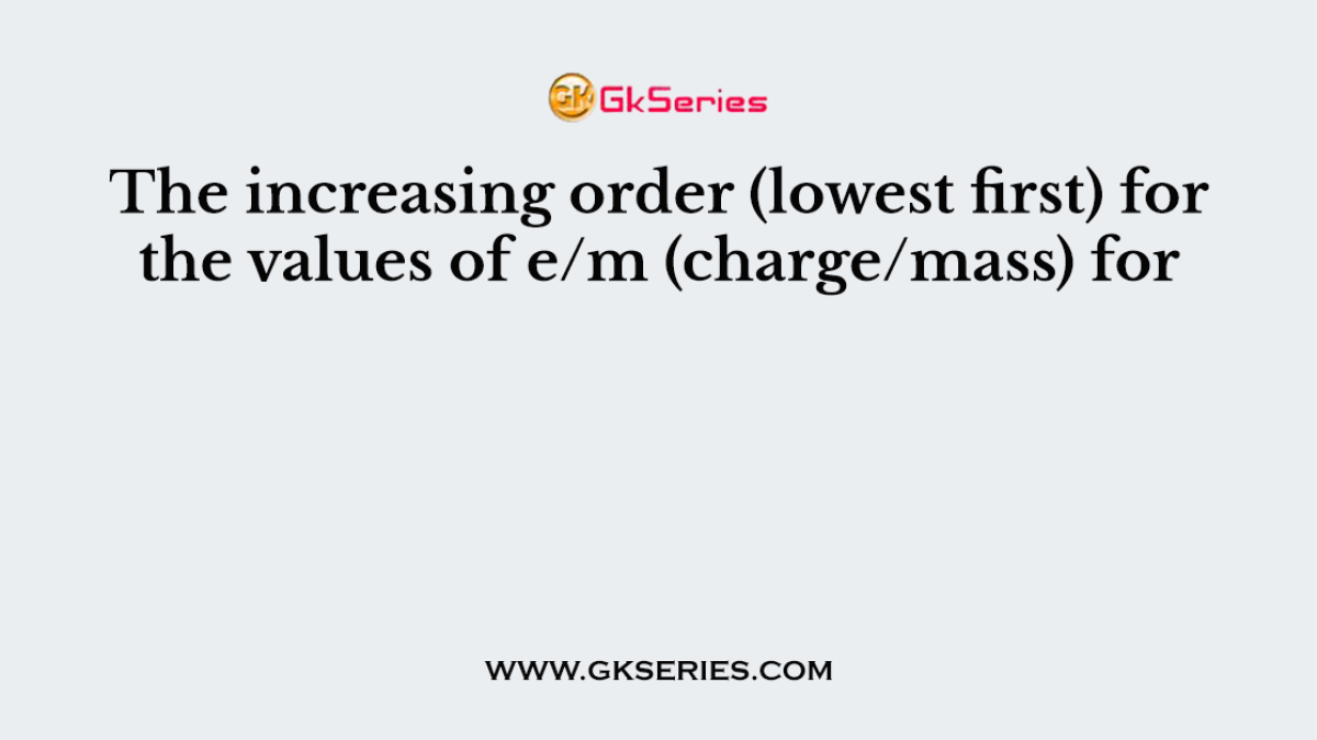 The increasing order (lowest first) for the values of e/m (charge/mass) for