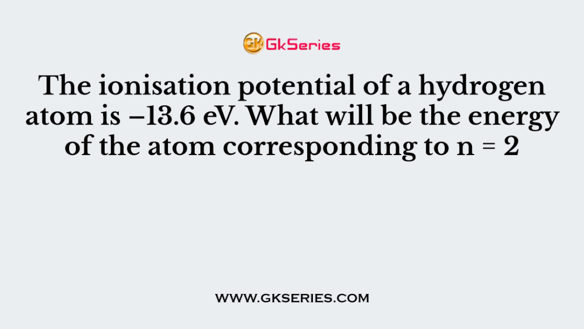 The ionisation potential of a hydrogen atom is –13.6 eV. What will be the energy of the atom corresponding to n = 2