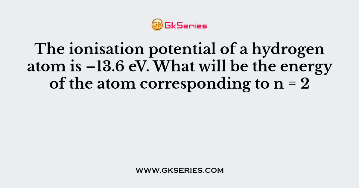 The ionisation potential of a hydrogen atom is –13.6 eV. What will be the energy of the atom corresponding to n = 2