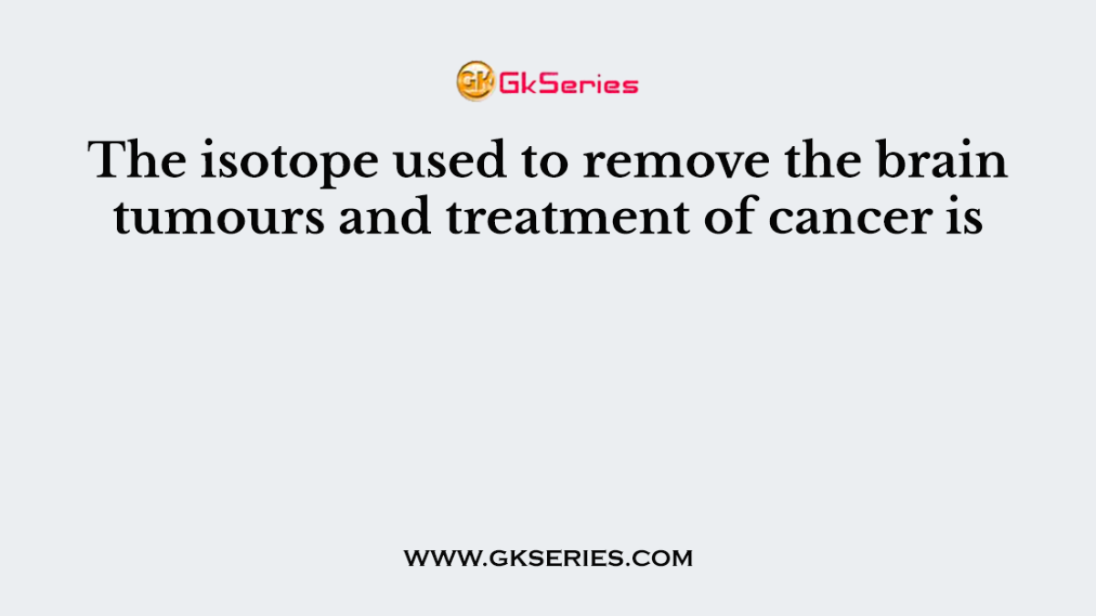 The isotope used to remove the brain tumours and treatment of cancer is