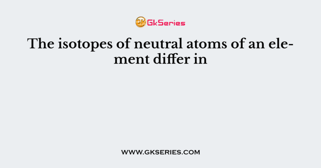 The isotopes of neutral atoms of an element differ in