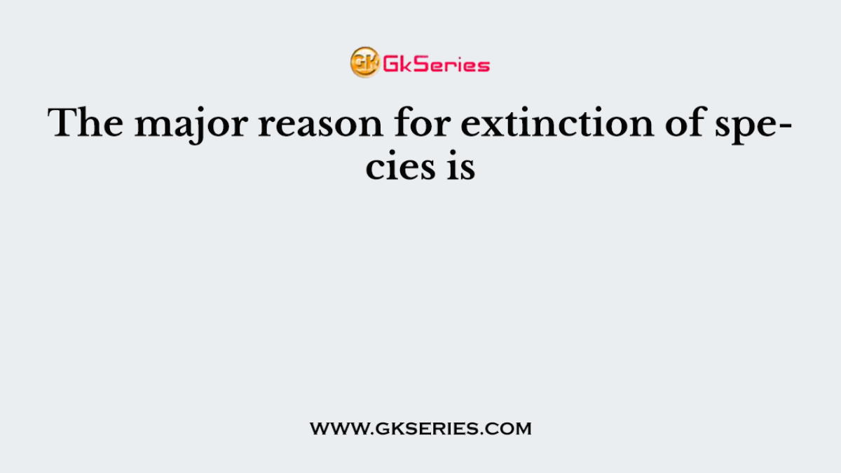 The major reason for extinction of species is
