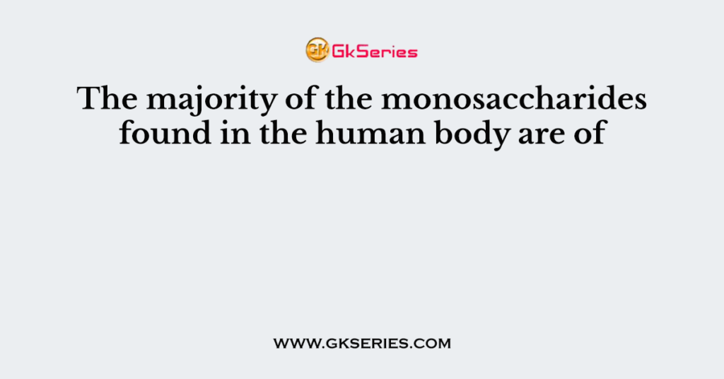 The majority of the monosaccharides found in the human body are of