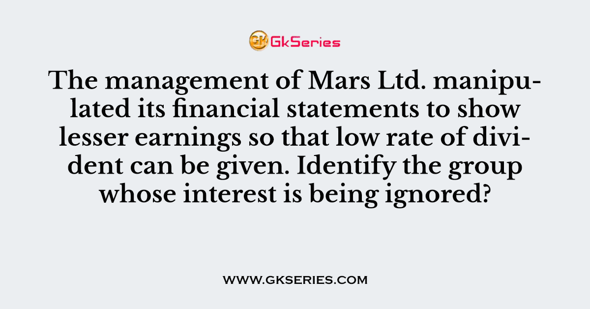 The management of Mars Ltd. manipulated its financial statements to show lesser earnings so that low rate of divident can be given. Identify the group whose interest is being ignored?