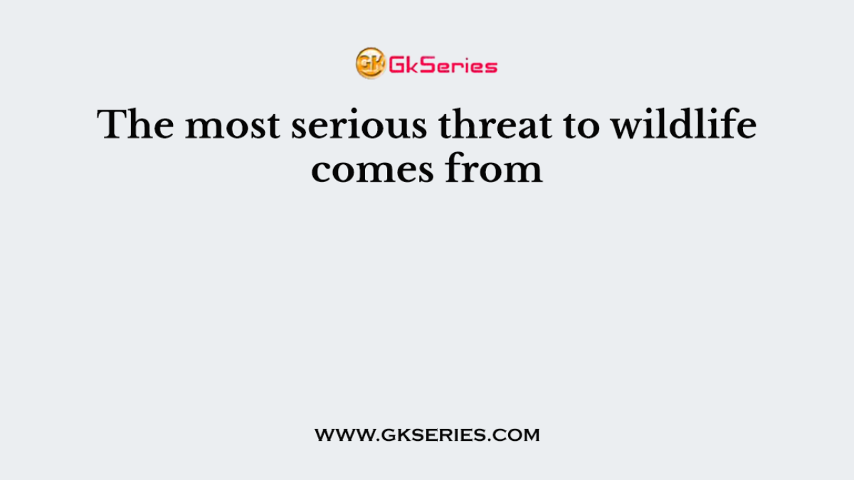 The most serious threat to wildlife comes from