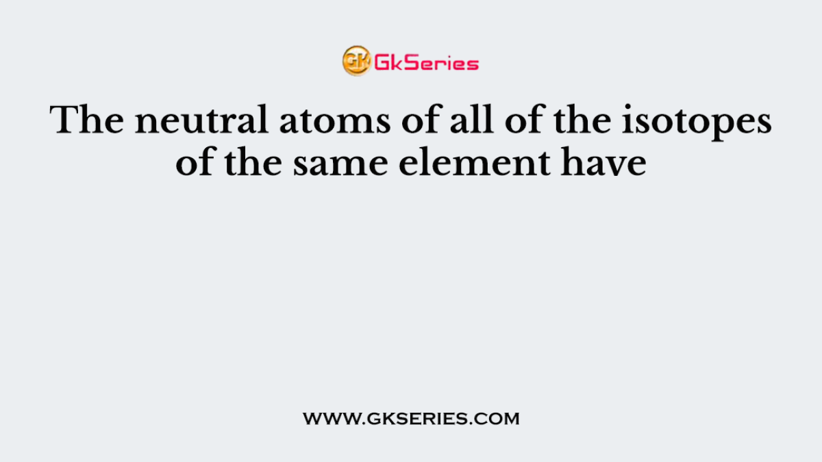 The neutral atoms of all of the isotopes of the same element have