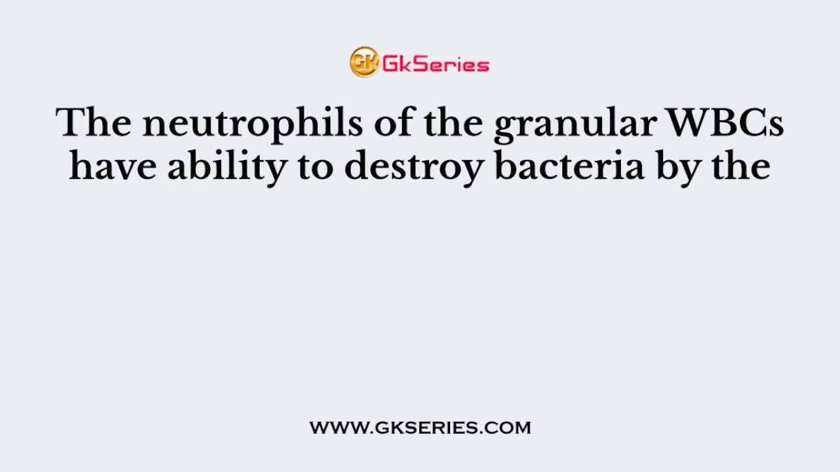The neutrophils of the granular WBCs have ability to destroy bacteria by the