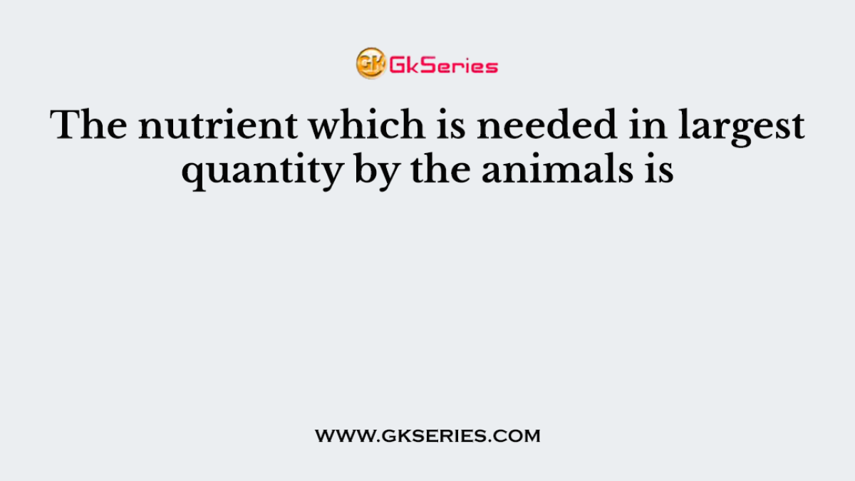 The nutrient which is needed in largest quantity by the animals is